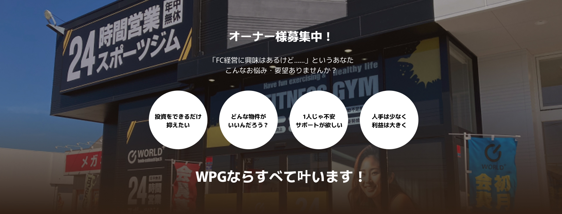 オーナー様募集中！「FC経営に興味はあるけど……」というあなた、こんなお悩み・要望ありませんか？投資をできるだけ抑えたい。どんな物件がいいんだろう？1人じゃ不安だからサポートが欲しい、人手は少なく、利益は大きくしたい。それ、WPGならすべて叶います！