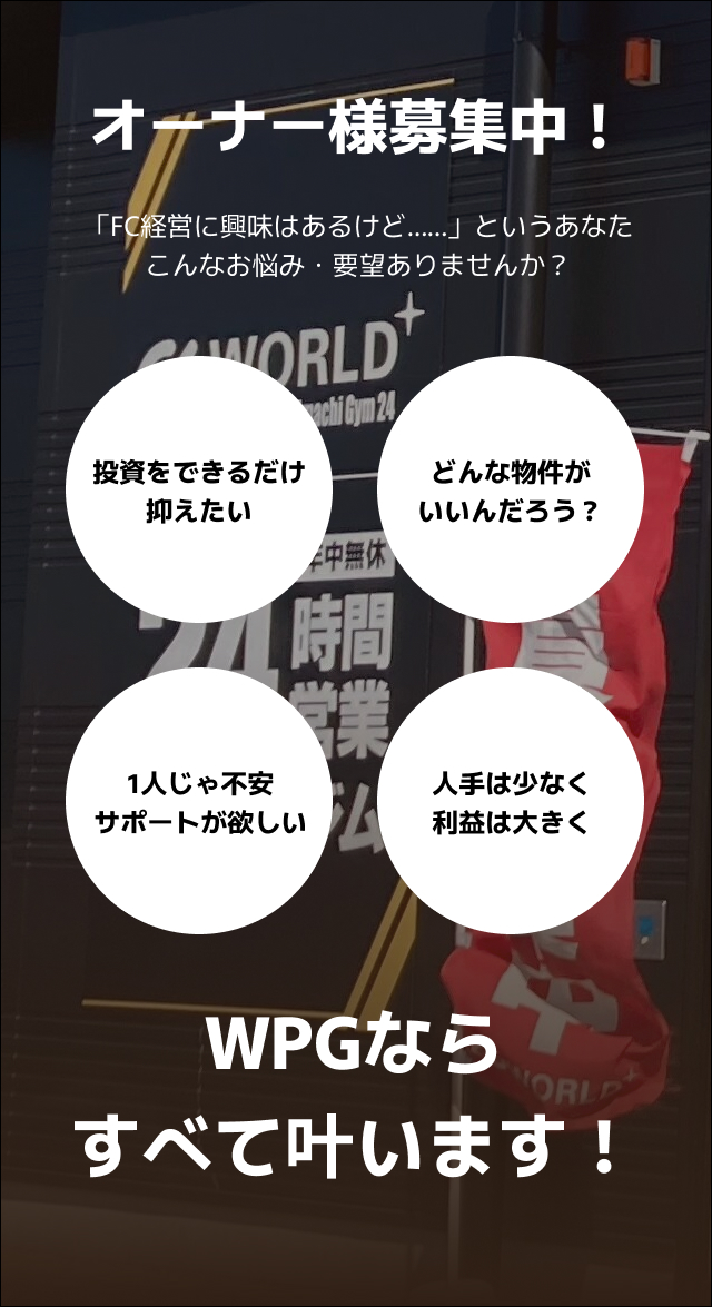オーナー様募集中!「FC経営に興味はあるけど……」というあなた、こんなお悩み・要望ありませんか?投資をできるだけ抑えたい。どんな物件がいいんだろう?1人じゃ不安だからサポートが欲しい、人手は少なく、利益は大きくしたい。それ、WPGならすべて叶います!